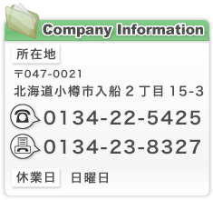 Company Information//所在地/〒047-0021北海道小樽市入船2丁目15-3/TEL:0134-22-5425/FAX0134-23-8327/休業日：日曜日